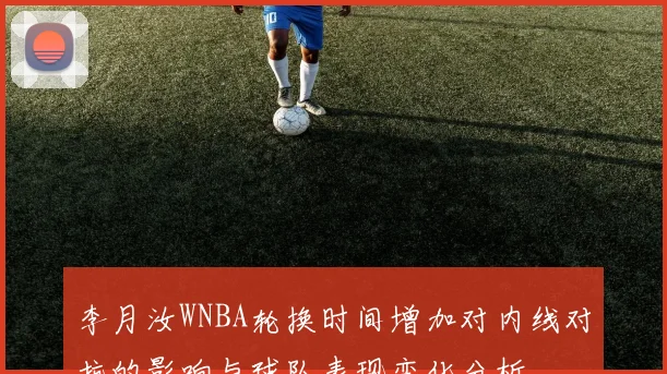 李月汝WNBA轮换时间增加对内线对抗的影响与球队表现变化分析