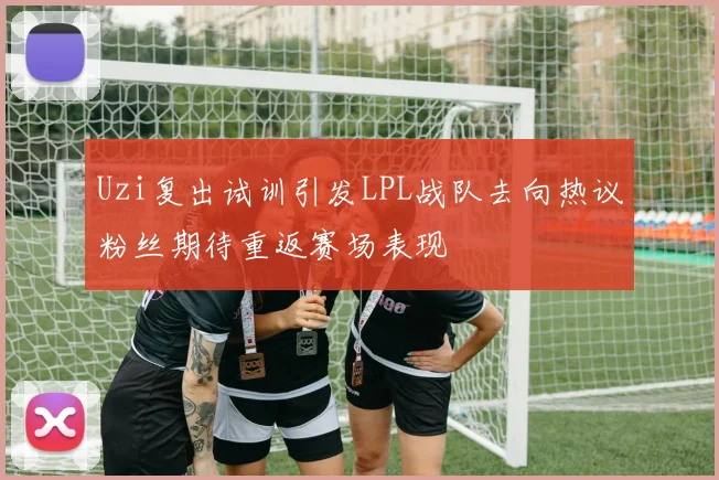 Uzi复出试训引发LPL战队去向热议粉丝期待重返赛场表现