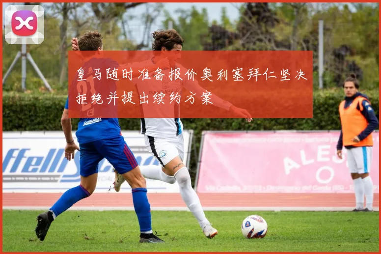 皇马随时准备报价奥利塞拜仁坚决拒绝并提出续约方案