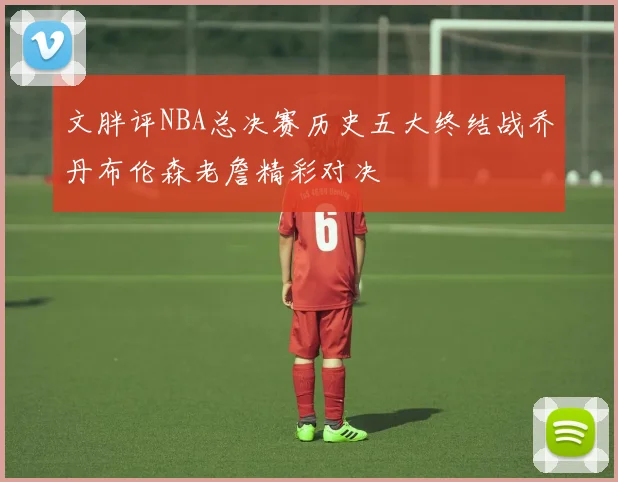 文胖评NBA总决赛历史五大终结战乔丹布伦森老詹精彩对决