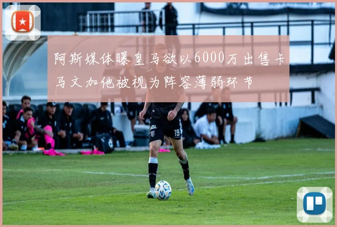 阿斯媒体曝皇马欲以6000万出售卡马文加他被视为阵容薄弱环节