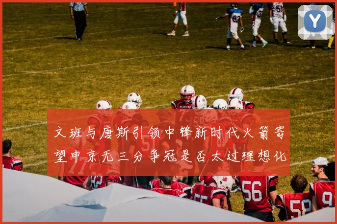 文班与唐斯引领中锋新时代火箭寄望申京无三分争冠是否太过理想化