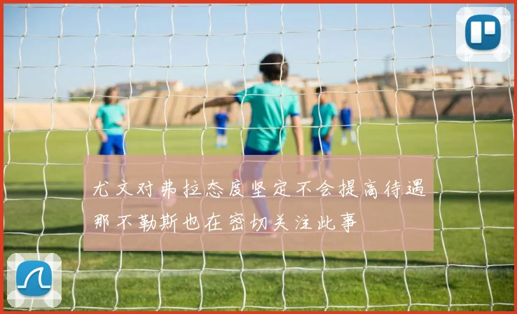 尤文对弗拉态度坚定不会提高待遇那不勒斯也在密切关注此事
