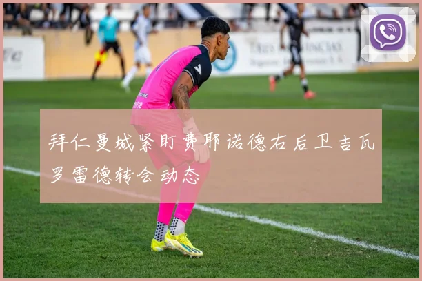 拜仁曼城紧盯费耶诺德右后卫吉瓦罗雷德转会动态