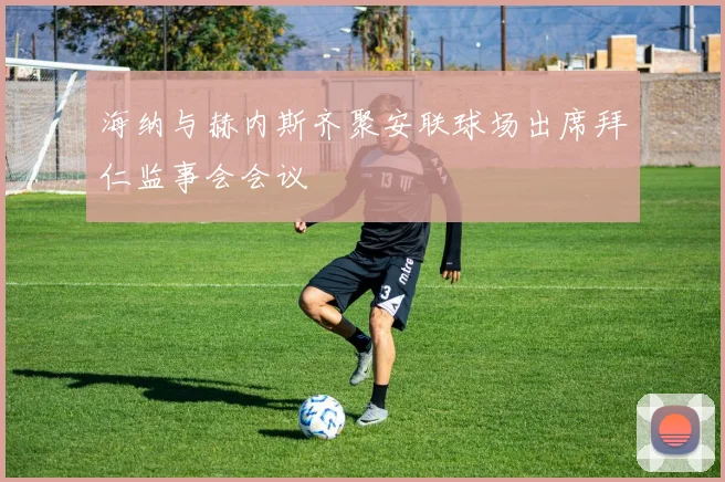 海纳与赫内斯齐聚安联球场出席拜仁监事会会议
