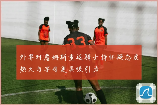 外界对詹姆斯重返骑士持怀疑态度热火与字母更具吸引力