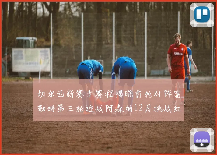 切尔西新赛季赛程揭晓首轮对阵富勒姆第三轮迎战阿森纳12月挑战红军和蓝月亮