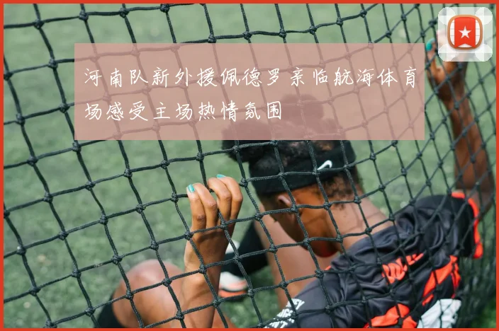 河南队新外援佩德罗亲临航海体育场感受主场热情氛围