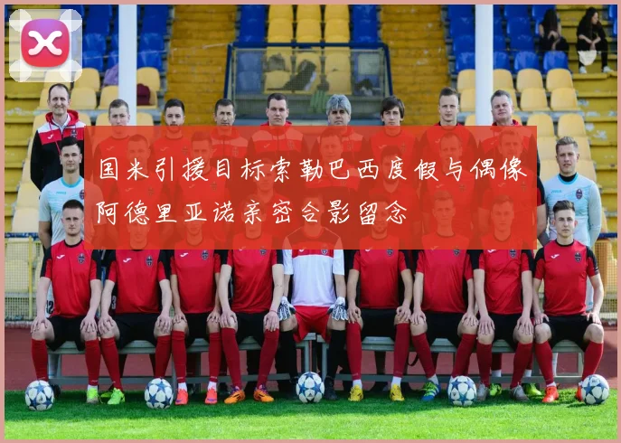 国米引援目标索勒巴西度假与偶像阿德里亚诺亲密合影留念