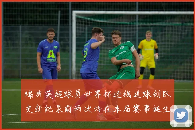 瑞典英超球员世界杯连线进球创队史新纪录前两次均在本届赛事诞生