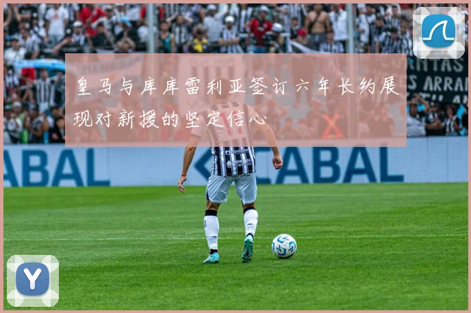 皇马与库库雷利亚签订六年长约展现对新援的坚定信心