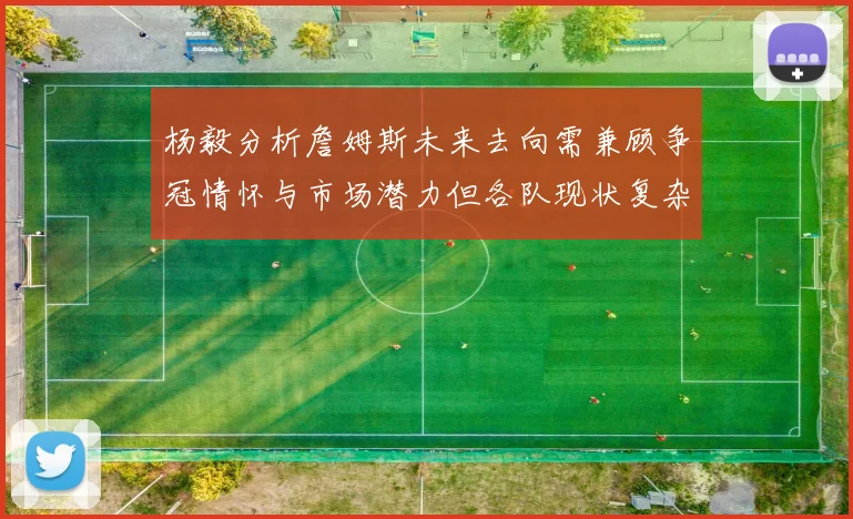 杨毅分析詹姆斯未来去向需兼顾争冠情怀与市场潜力但各队现状复杂