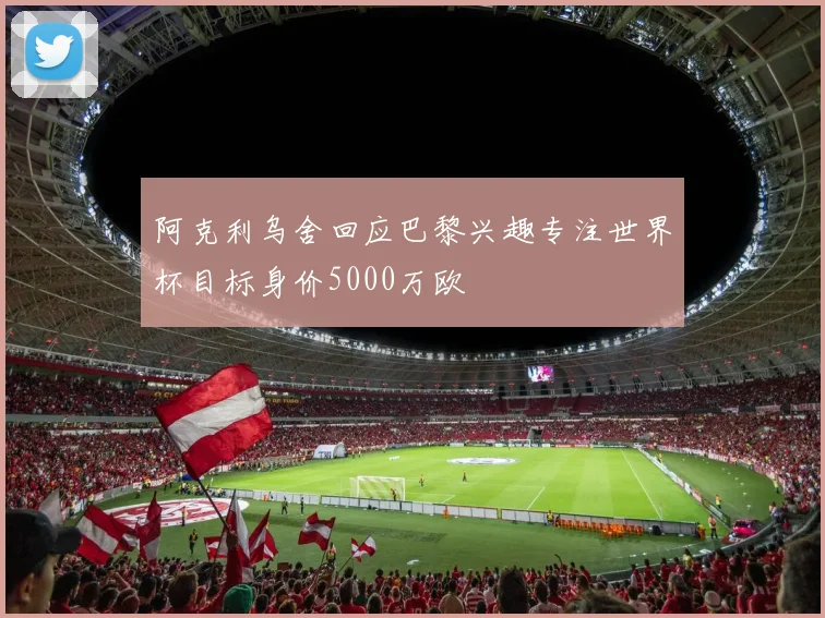 阿克利乌舍回应巴黎兴趣专注世界杯目标身价5000万欧