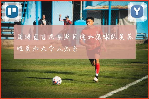 周琦直言尼克斯困境加深球队复苏难度加大令人无奈
