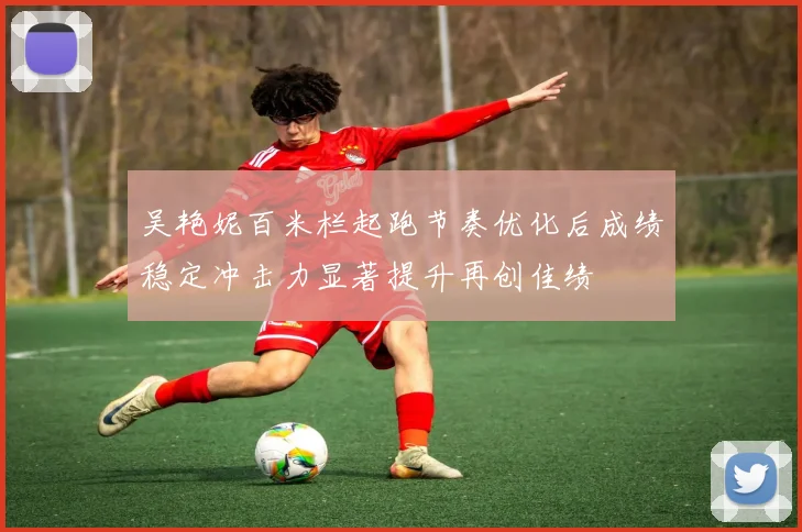 吴艳妮百米栏起跑节奏优化后成绩稳定冲击力显著提升再创佳绩