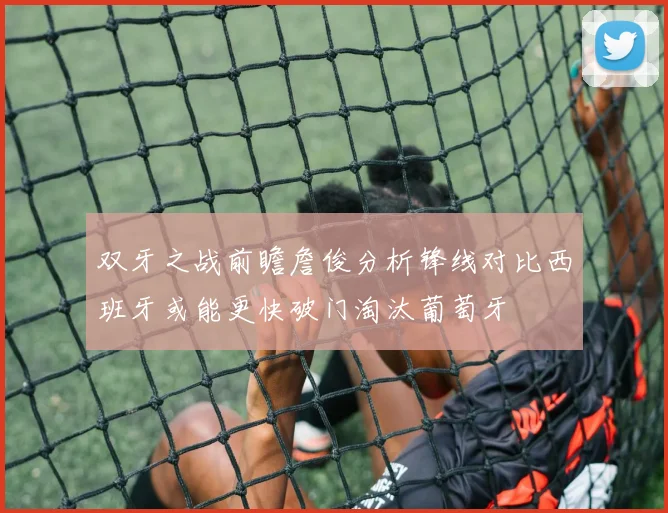 双牙之战前瞻詹俊分析锋线对比西班牙或能更快破门淘汰葡萄牙