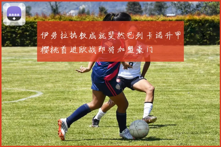 伊劳拉执教成就斐然巴列卡诺升甲樱桃首进欧战即将加盟豪门