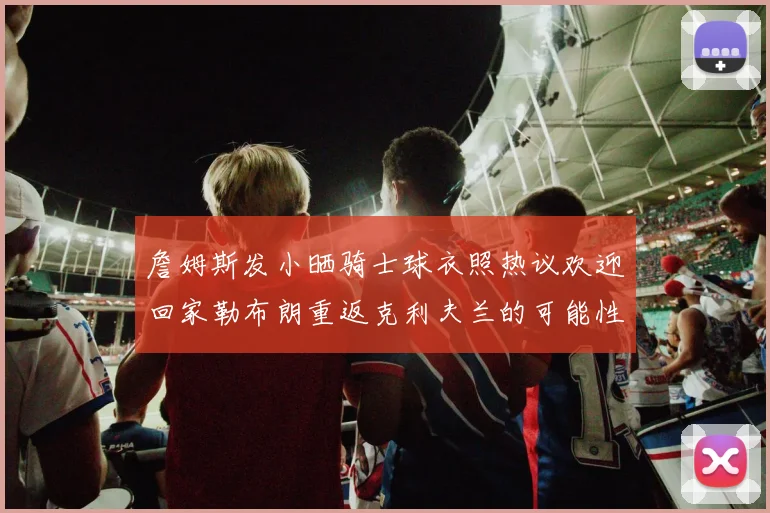 詹姆斯发小晒骑士球衣照热议欢迎回家勒布朗重返克利夫兰的可能性引发关注