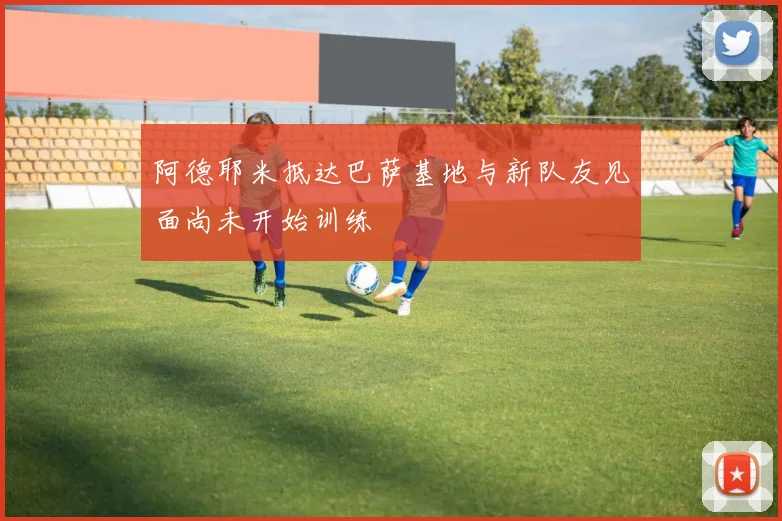 阿德耶米抵达巴萨基地与新队友见面尚未开始训练