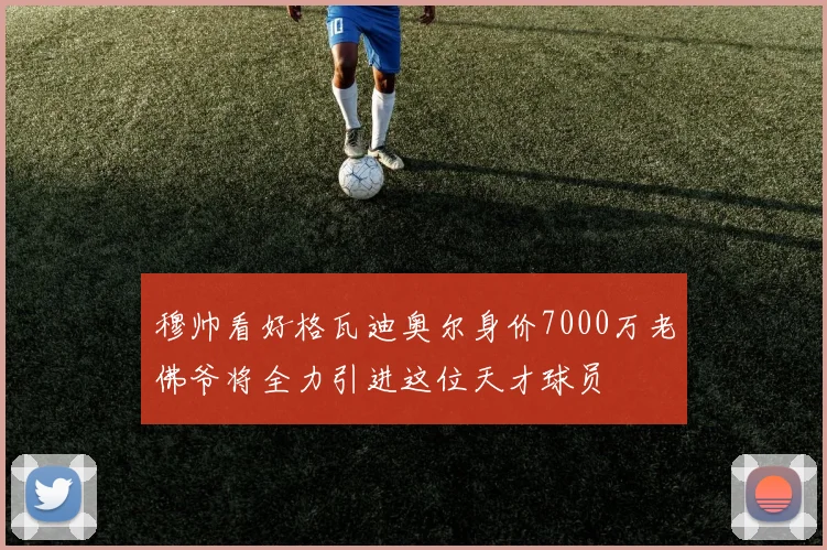 穆帅看好格瓦迪奥尔身价7000万老佛爷将全力引进这位天才球员