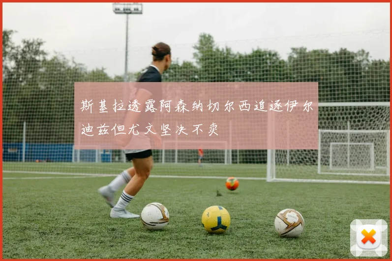 斯基拉透露阿森纳切尔西追逐伊尔迪兹但尤文坚决不卖
